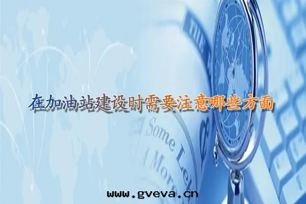 在(zài)加油(yóu)站建設时(shí)需要(yào)注意(yì)哪些(xiē)方(fāng)面(miàn).jpg